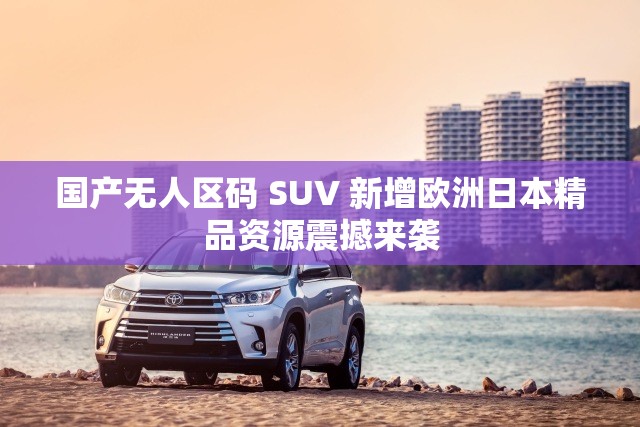 国产无人区码 SUV 新增欧洲日本精品资源震撼来袭