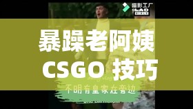 暴躁老阿姨 CSGO 技巧迎来榜一大哥- 看她如何大显身手