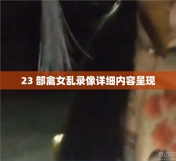 23 部禽女乱录像详细内容呈现