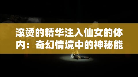 滚烫的精华注入仙女的体内：奇幻情境中的神秘能量传递
