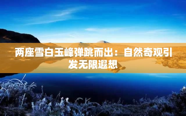 两座雪白玉峰弹跳而出：自然奇观引发无限遐想