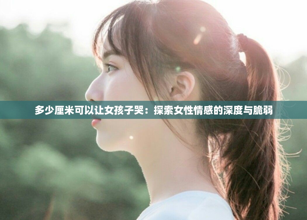 多少厘米可以让女孩子哭：探索女性情感的深度与脆弱
