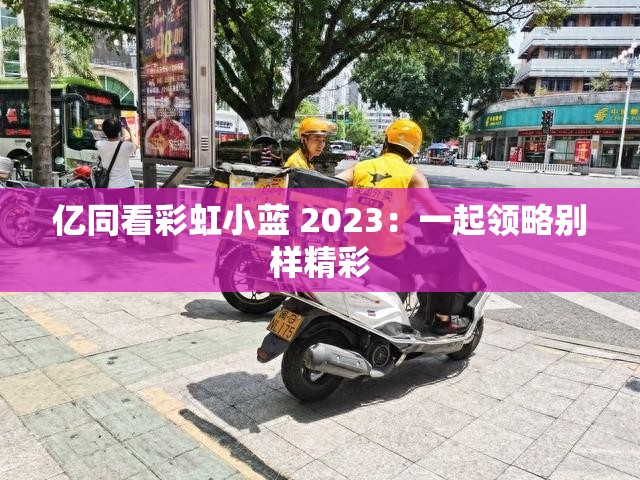 亿同看彩虹小蓝 2023：一起领略别样精彩
