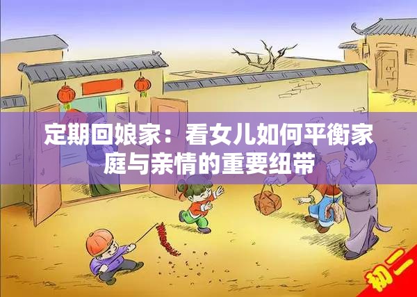 定期回娘家：看女儿如何平衡家庭与亲情的重要纽带