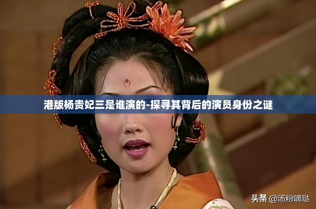 港版杨贵妃三是谁演的-探寻其背后的演员身份之谜