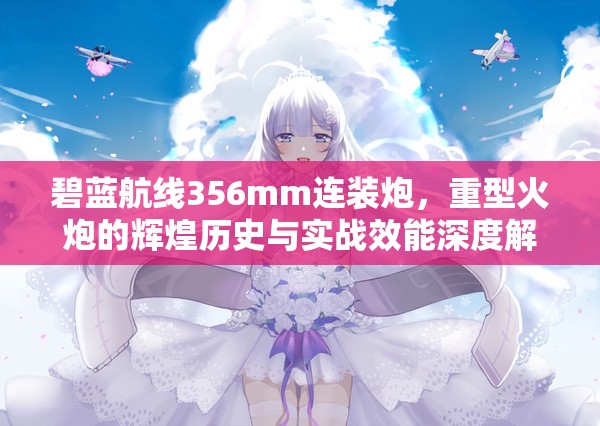 碧蓝航线356mm连装炮，重型火炮的辉煌历史与实战效能深度解析