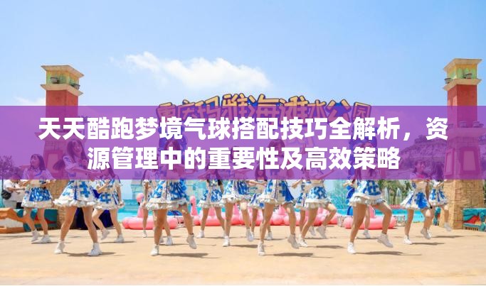 天天酷跑梦境气球搭配技巧全解析，资源管理中的重要性及高效策略
