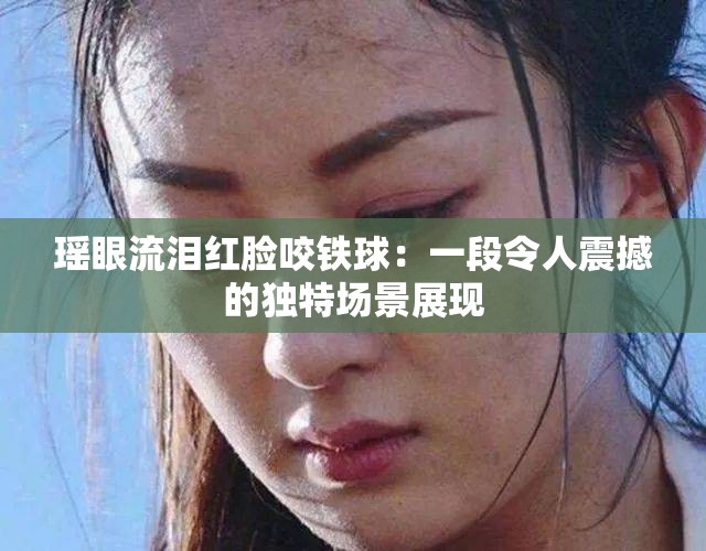 瑶眼流泪红脸咬铁球：一段令人震撼的独特场景展现