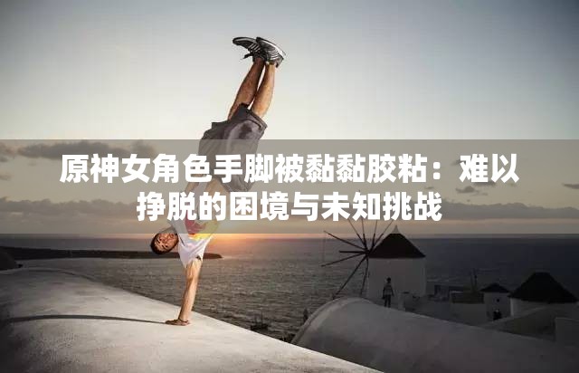原神女角色手脚被黏黏胶粘：难以挣脱的困境与未知挑战