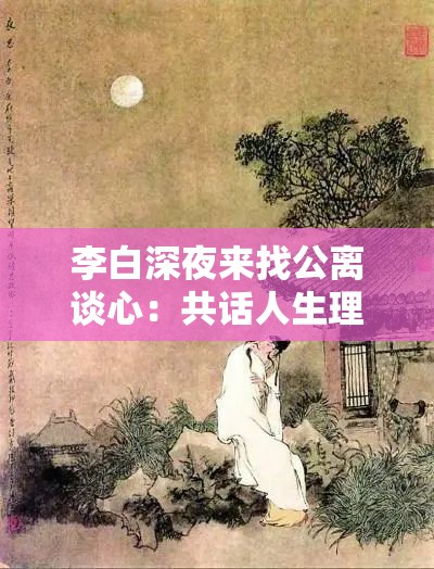 李白深夜来找公离谈心：共话人生理想与世间风云