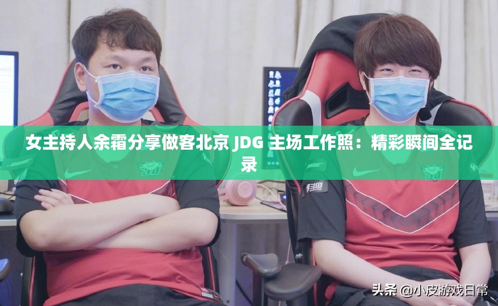 女主持人余霜分享做客北京 JDG 主场工作照：精彩瞬间全记录