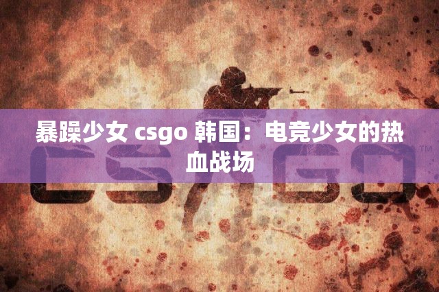 暴躁少女 csgo 韩国：电竞少女的热血战场