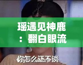 瑶遇见神鹿：翻白眼流眼泪，是心碎还是无奈？