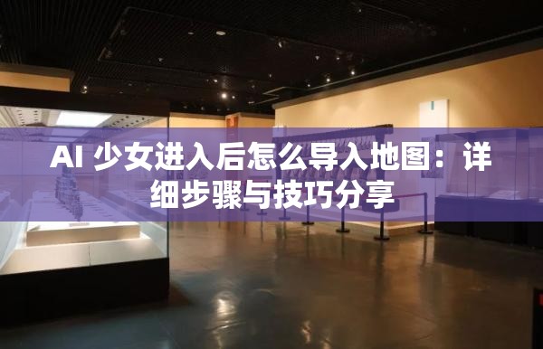 AI 少女进入后怎么导入地图：详细步骤与技巧分享