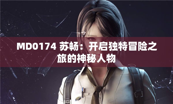 MD0174 苏畅：开启独特冒险之旅的神秘人物