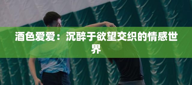 酒色爱爱：沉醉于欲望交织的情感世界