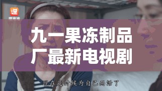 九一果冻制品厂最新电视剧：伦理纠葛下的情感挣扎