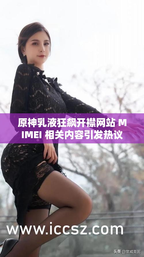 原神乳液狂飙开襟网站 MIMEI 相关内容引发热议