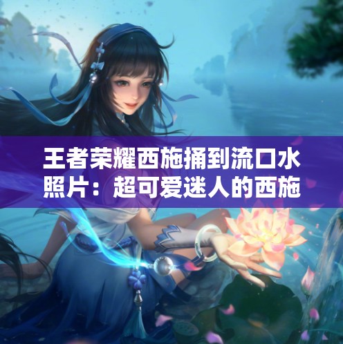 王者荣耀西施捅到流口水照片：超可爱迷人的西施形象展现