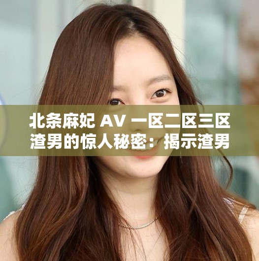 北条麻妃 AV 一区二区三区渣男的惊人秘密：揭示渣男背后的故事