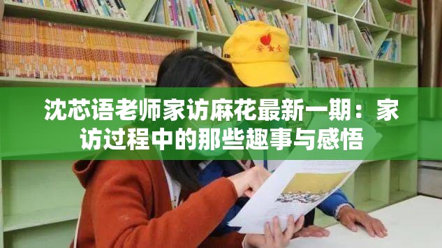 沈芯语老师家访麻花最新一期：家访过程中的那些趣事与感悟