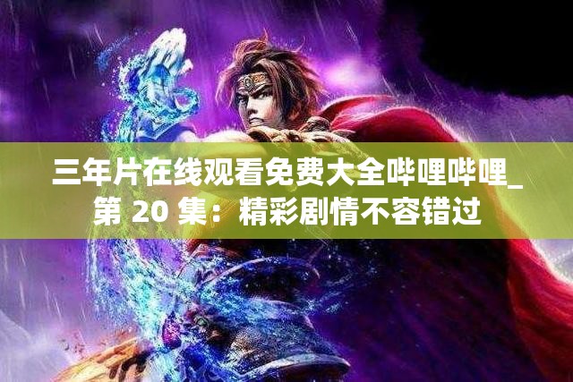 三年片在线观看免费大全哔哩哔哩_第 20 集：精彩剧情不容错过