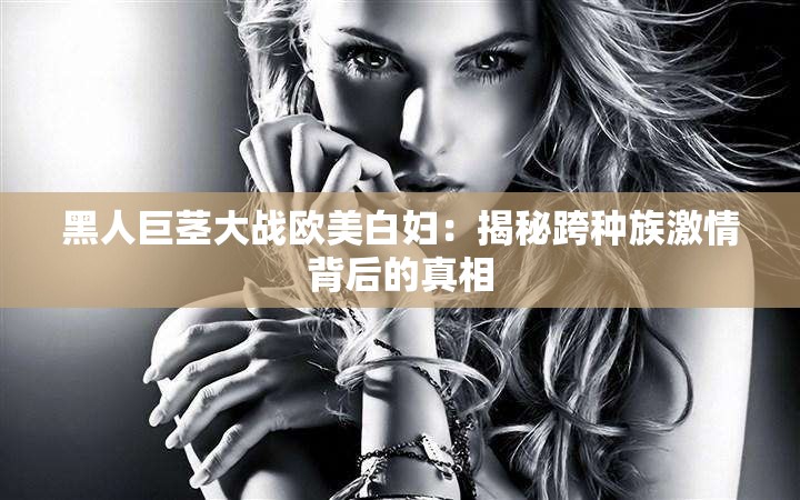 黑人巨茎大战欧美白妇：揭秘跨种族激情背后的真相