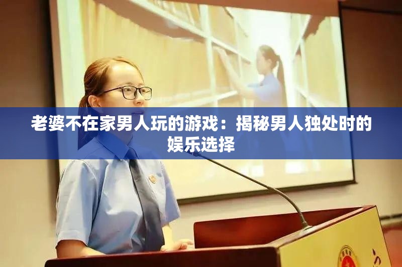 老婆不在家男人玩的游戏：揭秘男人独处时的娱乐选择