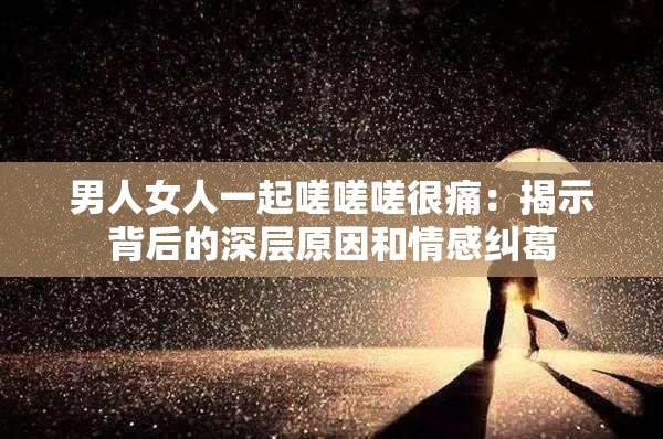 男人女人一起嗟嗟嗟很痛：揭示背后的深层原因和情感纠葛