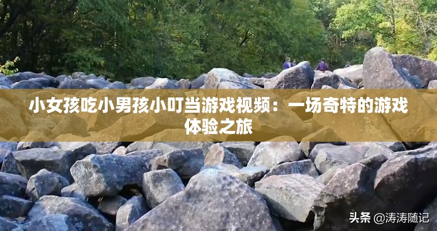 小女孩吃小男孩小叮当游戏视频：一场奇特的游戏体验之旅