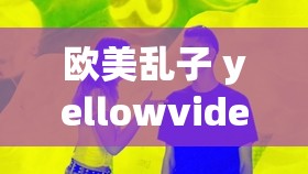 欧美乱子 yellowvideo 相关内容引发热议探讨