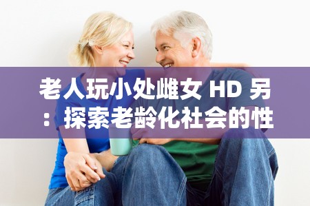 老人玩小处雌女 HD 另：探索老龄化社会的性与情感需求