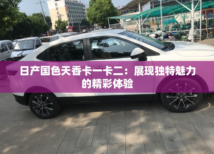 日产国色天香卡一卡二：展现独特魅力的精彩体验