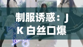 制服诱惑：JK 白丝口爆吞精，极致刺激等你来挑战