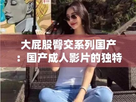 大屁股臀交系列国产：国产成人影片的独特魅力