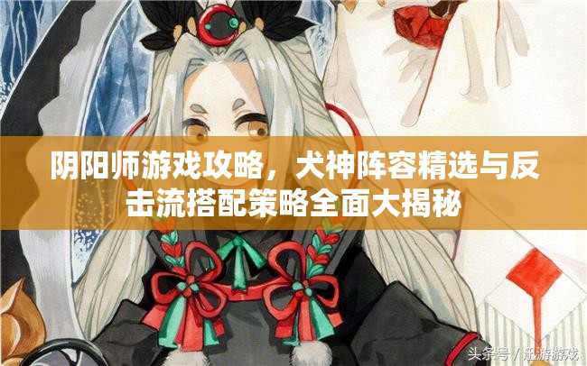 阴阳师游戏攻略，犬神阵容精选与反击流搭配策略全面大揭秘
