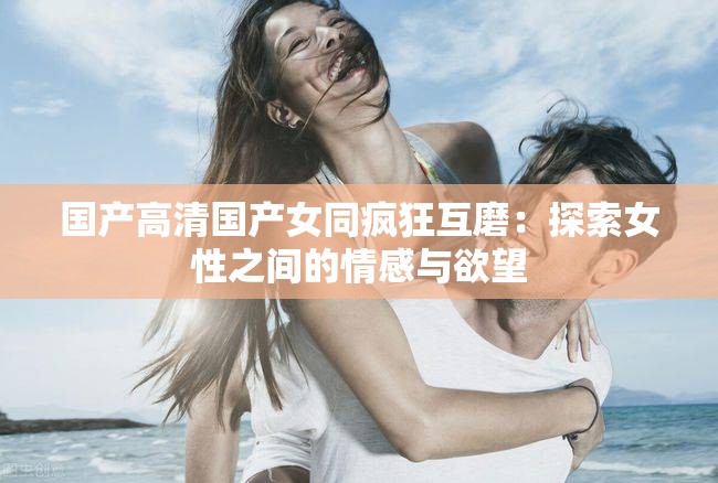 国产高清国产女同疯狂互磨：探索女性之间的情感与欲望