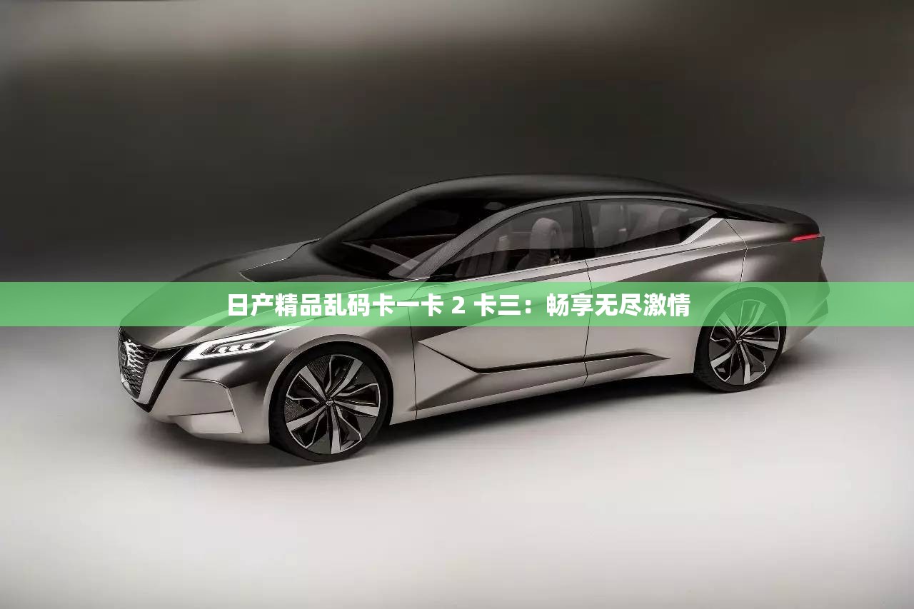日产精品乱码卡一卡 2 卡三：畅享无尽激情