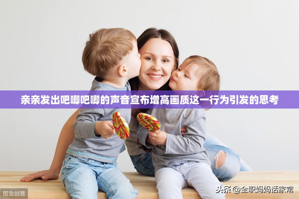 亲亲发出吧唧吧唧的声音宣布增高画质这一行为引发的思考