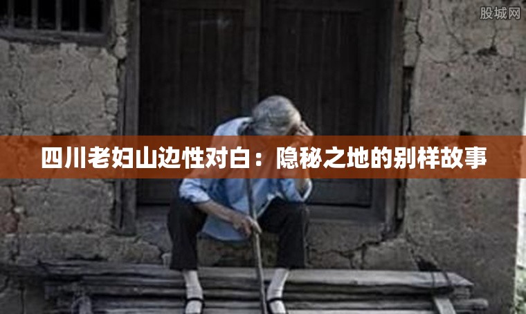 四川老妇山边性对白：隐秘之地的别样故事