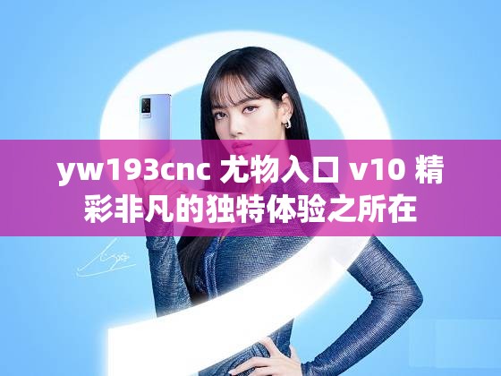 yw193cnc 尤物入口 v10 精彩非凡的独特体验之所在
