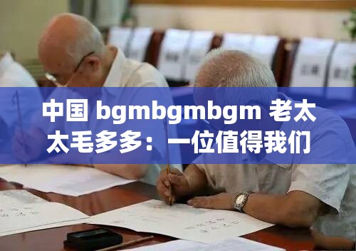 中国 bgmbgmbgm 老太太毛多多：一位值得我们关注和尊重的老人