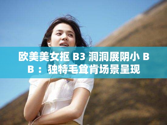 欧美美女抠 B3 洞洞展阴小 BB ：独特毛耸肯场景呈现