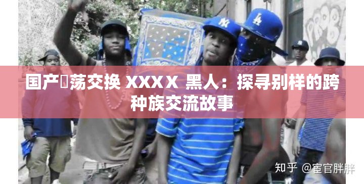 国产婬荡交换 XXXⅩ 黑人：探寻别样的跨种族交流故事