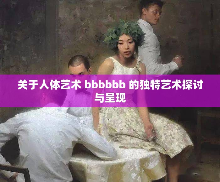关于人体艺术 bbbbbb 的独特艺术探讨与呈现