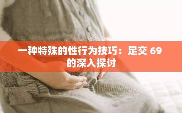 一种特殊的性行为技巧：足交 69 的深入探讨