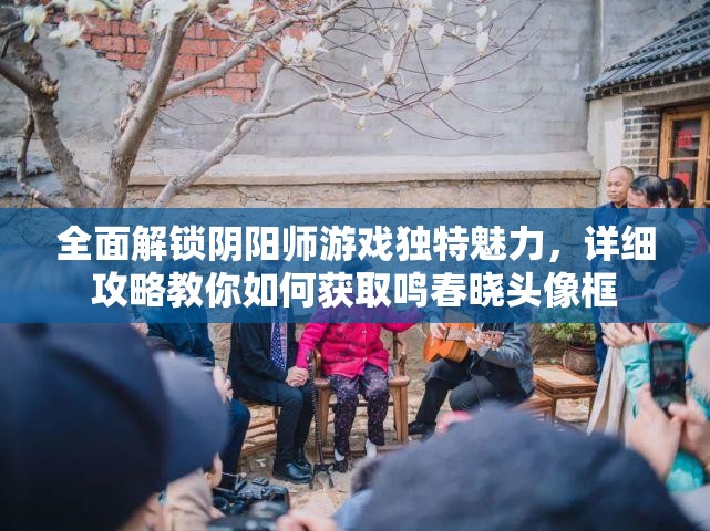 全面解锁阴阳师游戏独特魅力，详细攻略教你如何获取鸣春晓头像框