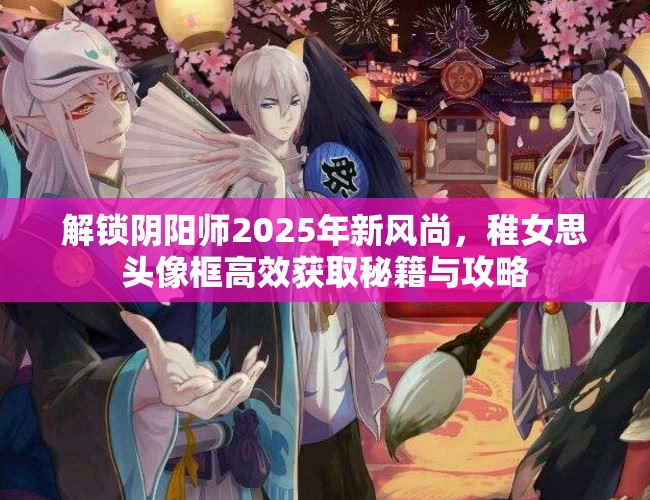 解锁阴阳师2025年新风尚，稚女思头像框高效获取秘籍与攻略