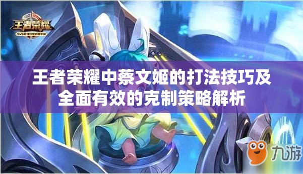 王者荣耀中蔡文姬的打法技巧及全面有效的克制策略解析