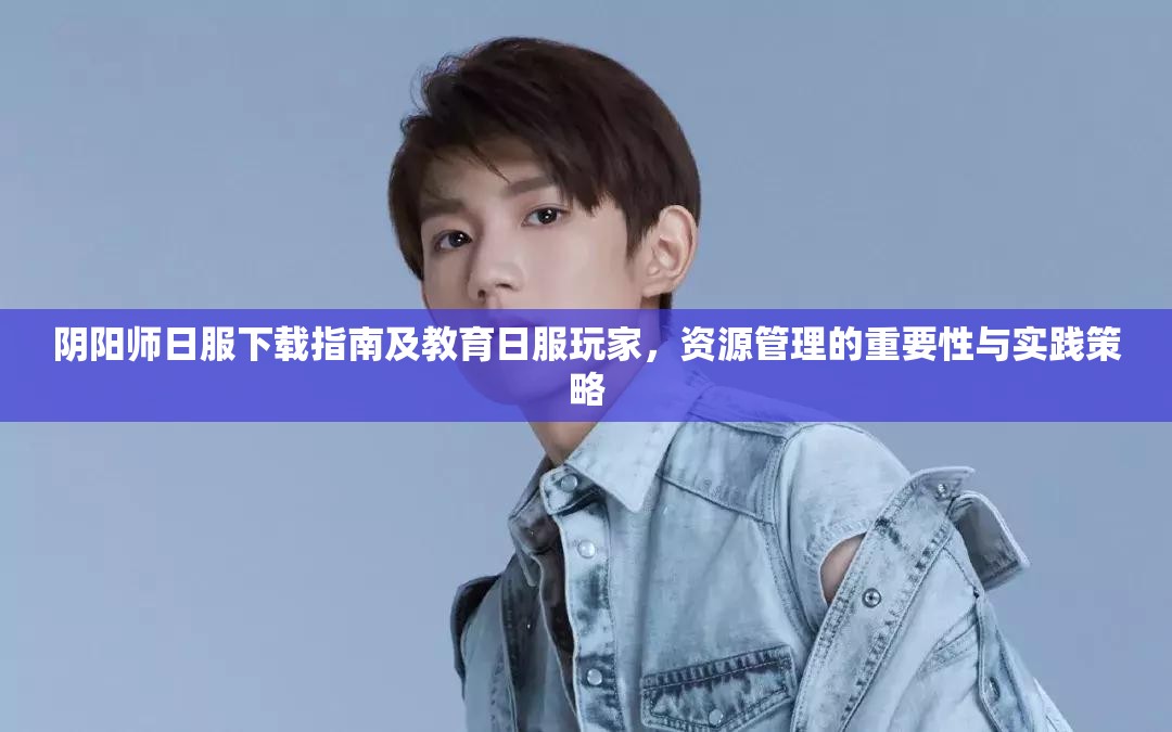 阴阳师日服下载指南及教育日服玩家，资源管理的重要性与实践策略